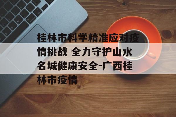 桂林市科学精准应对疫情挑战 全力守护山水名城健康安全-广西桂林市疫情