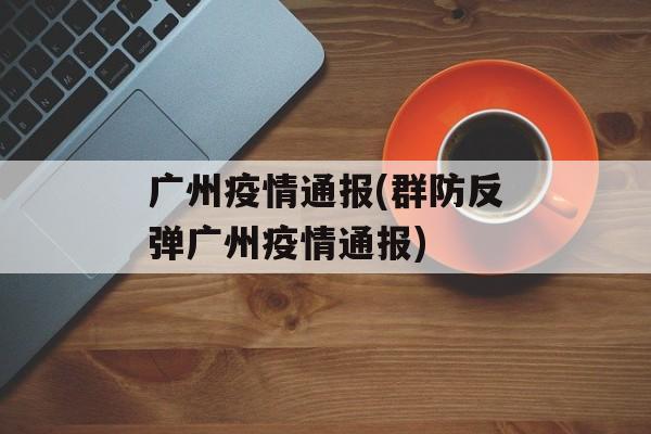 广州疫情通报(群防反弹广州疫情通报)