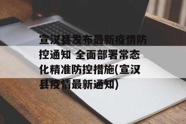 宣汉县发布最新疫情防控通知 全面部署常态化精准防控措施(宣汉县疫情最新通知)