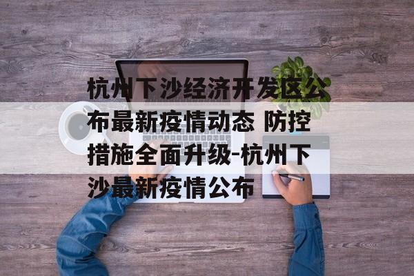 杭州下沙经济开发区公布最新疫情动态 防控措施全面升级-杭州下沙最新疫情公布
