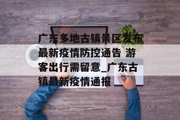 广东多地古镇景区发布最新疫情防控通告 游客出行需留意_广东古镇最新疫情通报