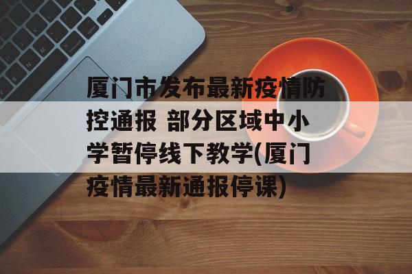 厦门市发布最新疫情防控通报 部分区域中小学暂停线下教学(厦门疫情最新通报停课)