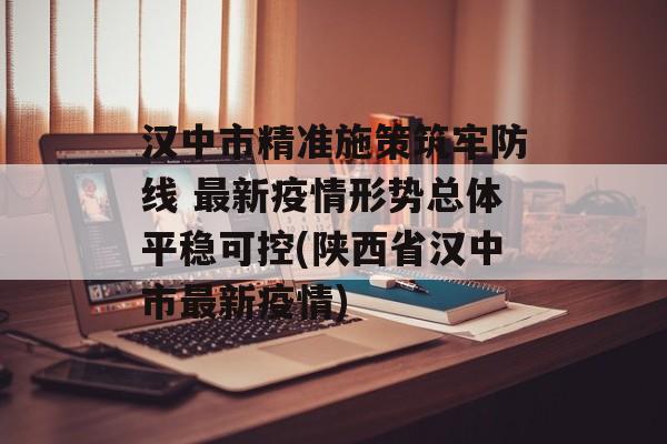 汉中市精准施策筑牢防线 最新疫情形势总体平稳可控(陕西省汉中市最新疫情)