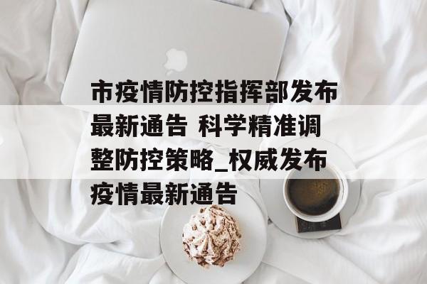 市疫情防控指挥部发布最新通告 科学精准调整防控策略_权威发布疫情最新通告