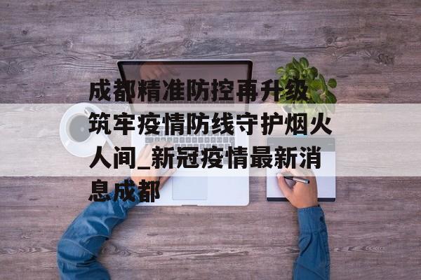 成都精准防控再升级 筑牢疫情防线守护烟火人间_新冠疫情最新消息成都