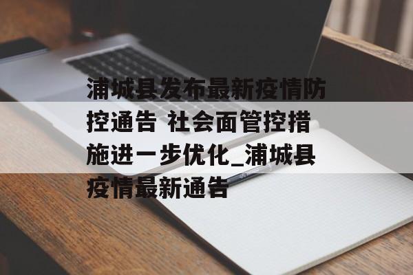 浦城县发布最新疫情防控通告 社会面管控措施进一步优化_浦城县疫情最新通告