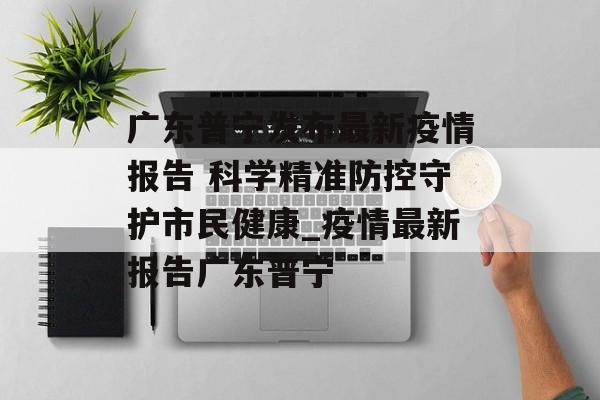 广东普宁发布最新疫情报告 科学精准防控守护市民健康_疫情最新报告广东普宁