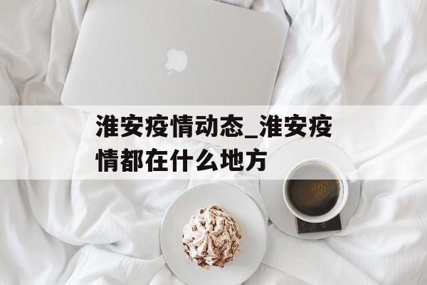 淮安疫情动态_淮安疫情都在什么地方