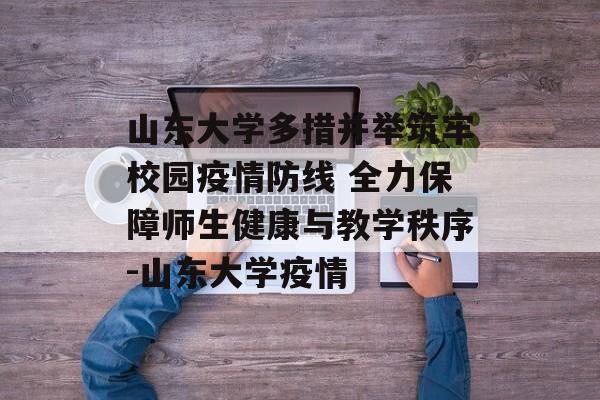 山东大学多措并举筑牢校园疫情防线 全力保障师生健康与教学秩序-山东大学疫情
